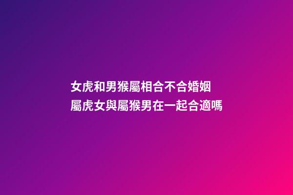 女虎和男猴屬相合不合婚姻 屬虎女與屬猴男在一起合適嗎-第1張-觀點-玄機派